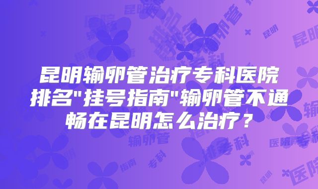 昆明输卵管治疗专科医院排名"挂号指南"输卵管不通畅在昆明怎么治疗?