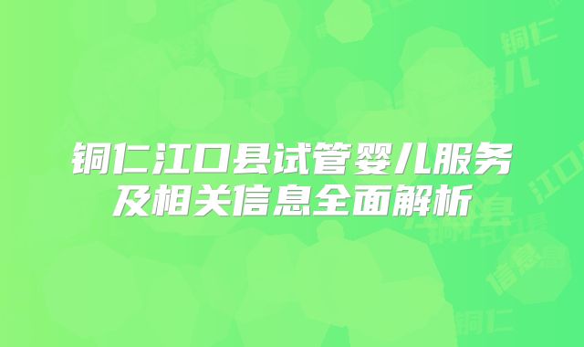 铜仁江口县试管婴儿服务及相关信息全面解析