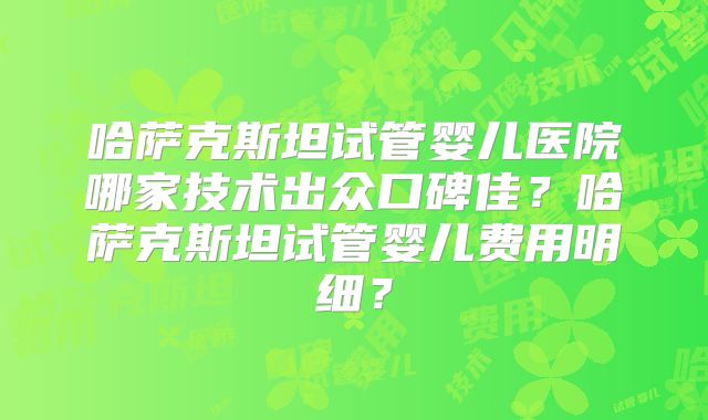 哈萨克斯坦试管婴儿医院哪家技术出众口碑佳？哈萨克斯坦试管婴儿费用明细？
