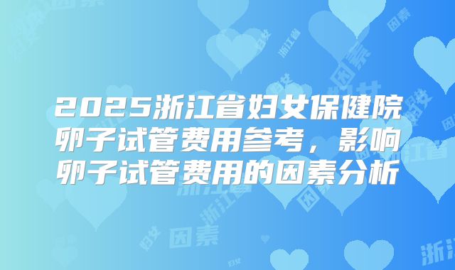 2025浙江省妇女保健院卵子试管费用参考,影响卵子试管费用的因素分析