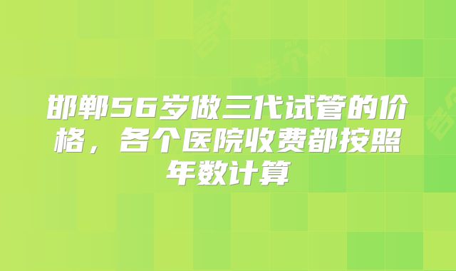 邯郸56岁做三代试管的价格，各个医院收费都按照年数计算