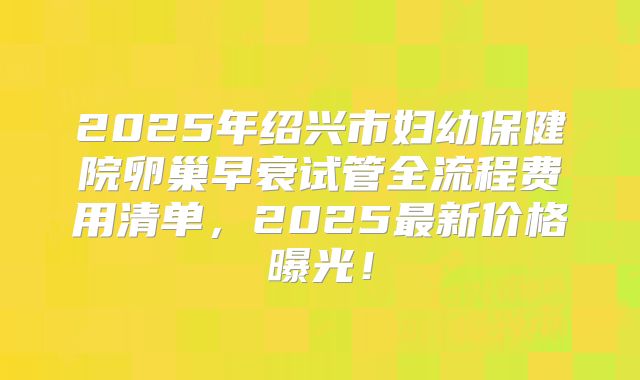 2025年绍兴市妇幼保健院卵巢早衰试管全流程费用清单，2025最新价格曝光！