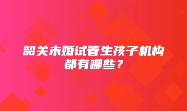 韶关未婚试管生孩子机构都有哪些？