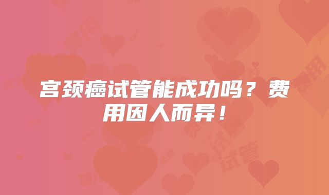 宫颈癌试管能成功吗？费用因人而异！