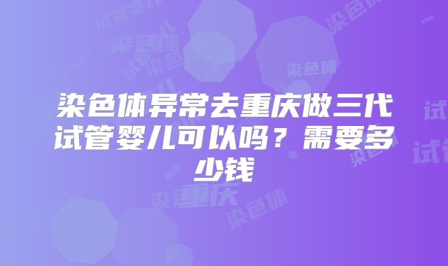 染色体异常去重庆做三代试管婴儿可以吗?需要多少钱