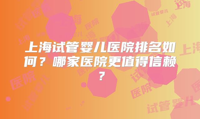 上海试管婴儿医院排名如何？哪家医院更值得信赖？