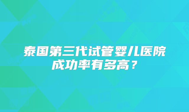 泰国第三代试管婴儿医院成功率有多高?