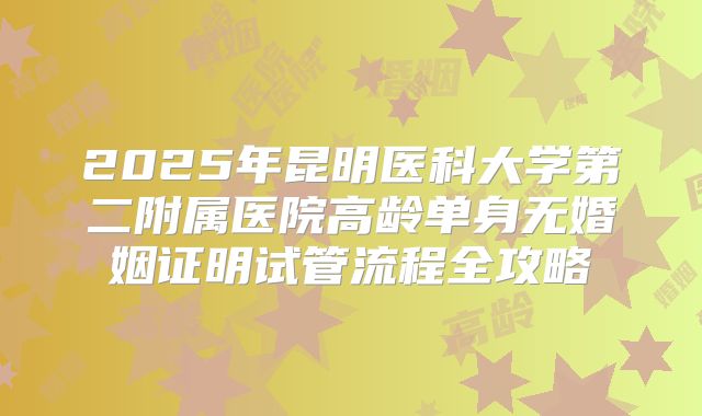 2025年昆明医科大学第二附属医院高龄单身无婚姻证明试管流程全攻略