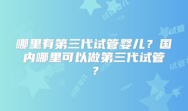 哪里有第三代试管婴儿？国内哪里可以做第三代试管？
