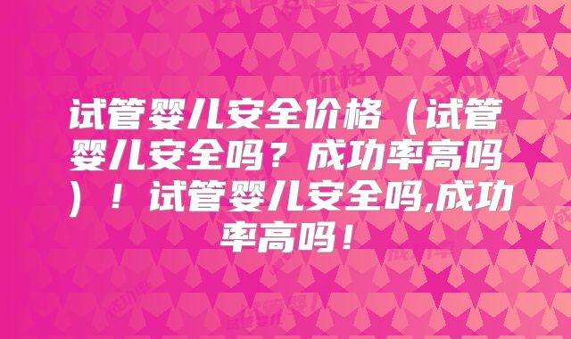 试管婴儿安全价格（试管婴儿安全吗？成功率高吗）！试管婴儿安全吗,成功率高吗！