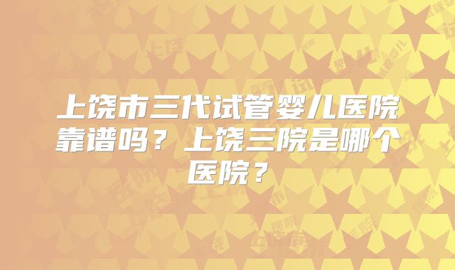 上饶市三代试管婴儿医院靠谱吗？上饶三院是哪个医院？