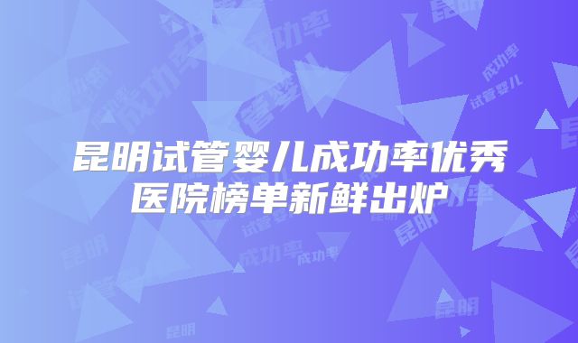 昆明试管婴儿成功率优秀医院榜单新鲜出炉