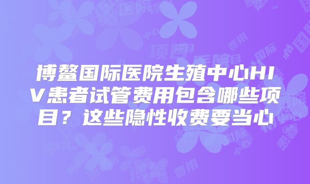 博鳌国际医院生殖中心HIV患者试管费用包含哪些项目？这些隐性收费要当心