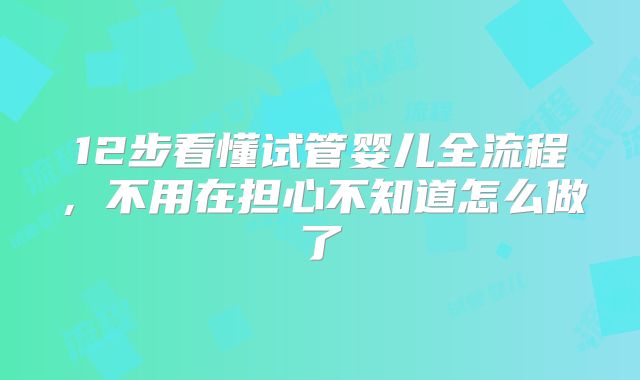 12步看懂试管婴儿全流程，不用在担心不知道怎么做了