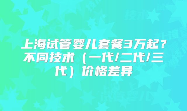 上海试管婴儿套餐3万起？不同技术（一代/二代/三代）价格差异