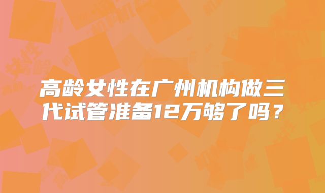 高龄女性在广州机构做三代试管准备12万够了吗?