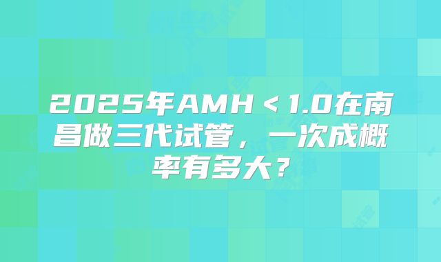 2025年AMH＜1.0在南昌做三代试管，一次成概率有多大？