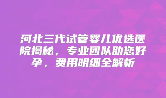 河北三代试管婴儿优选医院揭秘，专业团队助您好孕，费用明细全解析