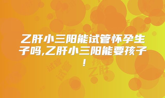 乙肝小三阳能试管怀孕生子吗,乙肝小三阳能要孩子！