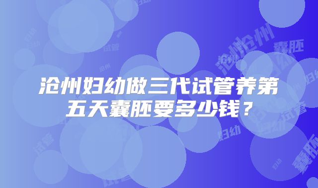 沧州妇幼做三代试管养第五天囊胚要多少钱?
