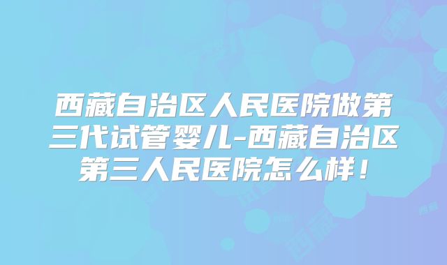 西藏自治区人民医院做第三代试管婴儿-西藏自治区第三人民医院怎么样！
