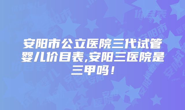 安阳市公立医院三代试管婴儿价目表,安阳三医院是三甲吗！