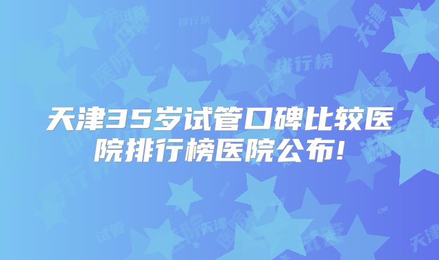 天津35岁试管口碑比较医院排行榜医院公布!