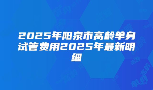 2025年阳泉市高龄单身试管费用2025年最新明细