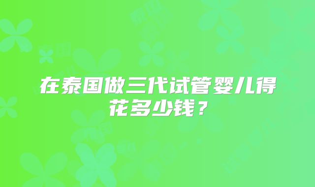 在泰国做三代试管婴儿得花多少钱？
