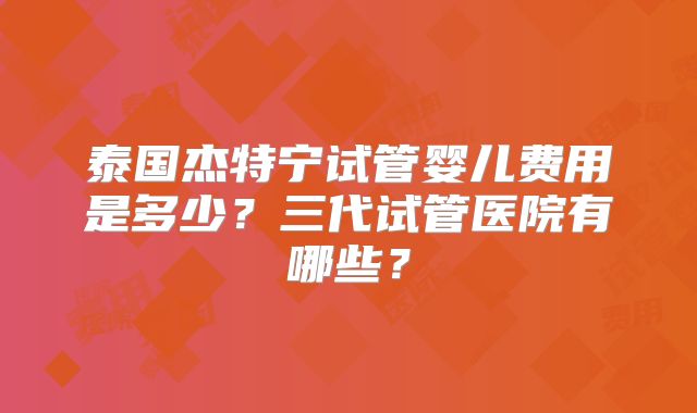 泰国杰特宁试管婴儿费用是多少？三代试管医院有哪些？