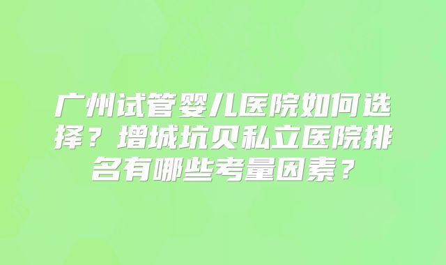 广州试管婴儿医院如何选择？增城坑贝私立医院排名有哪些考量因素？