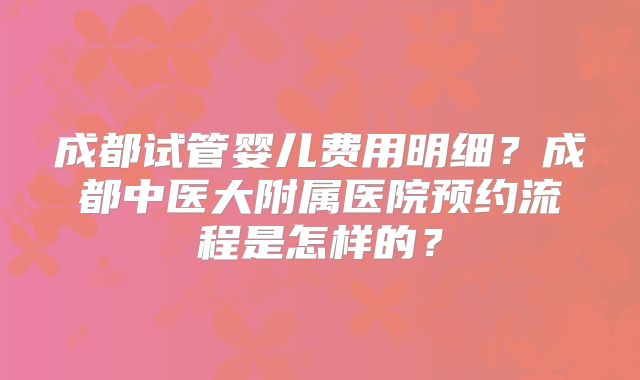 成都试管婴儿费用明细？成都中医大附属医院预约流程是怎样的？