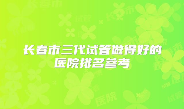 长春市三代试管做得好的医院排名参考