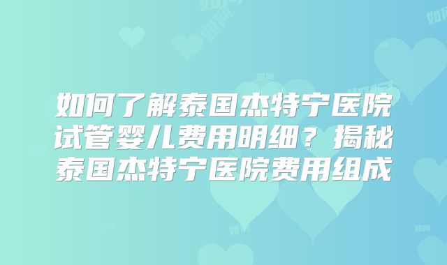 如何了解泰国杰特宁医院试管婴儿费用明细?揭秘泰国杰特宁医院费用组成