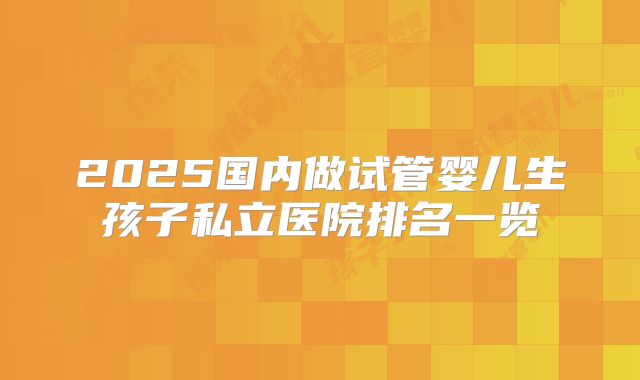 2025国内做试管婴儿生孩子私立医院排名一览