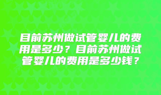 目前苏州做试管婴儿的费用是多少?目前苏州做试管婴儿的费用是多少钱?