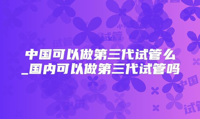 中国可以做第三代试管么_国内可以做第三代试管吗