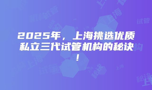 2025年,上海挑选优质私立三代试管机构的秘诀!