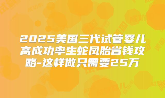 2025美国三代试管婴儿高成功率生蛇凤胎省钱攻略-这样做只需要25万