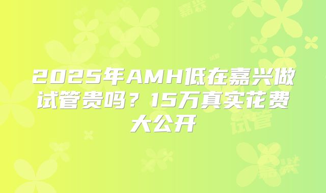 2025年AMH低在嘉兴做试管贵吗？15万真实花费大公开