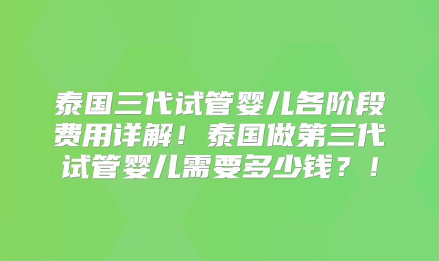 泰国三代试管婴儿各阶段费用详解！泰国做第三代试管婴儿需要多少钱？！