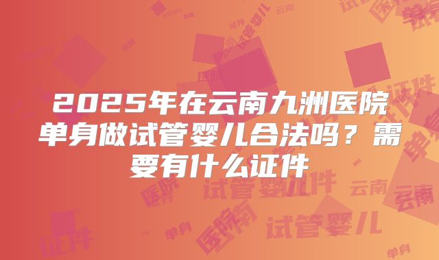 2025年在云南九洲医院单身做试管婴儿合法吗？需要有什么证件