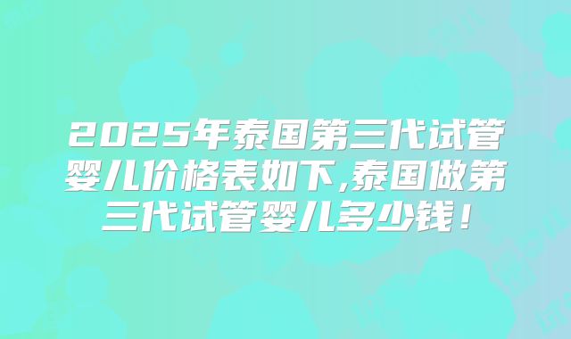 2025年泰国第三代试管婴儿价格表如下,泰国做第三代试管婴儿多少钱！