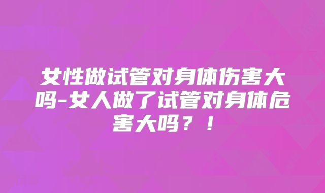 女性做试管对身体伤害大吗-女人做了试管对身体危害大吗？！