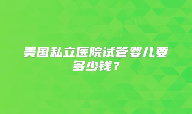 美国私立医院试管婴儿要多少钱？