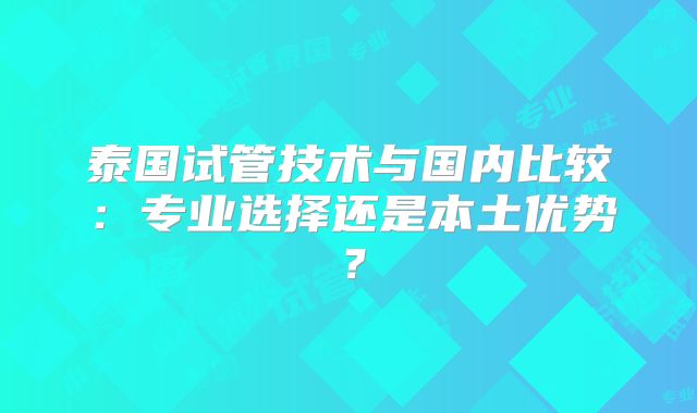 泰国试管技术与国内比较：专业选择还是本土优势？