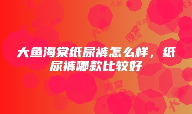 大鱼海棠纸尿裤怎么样,纸尿裤哪款比较好
