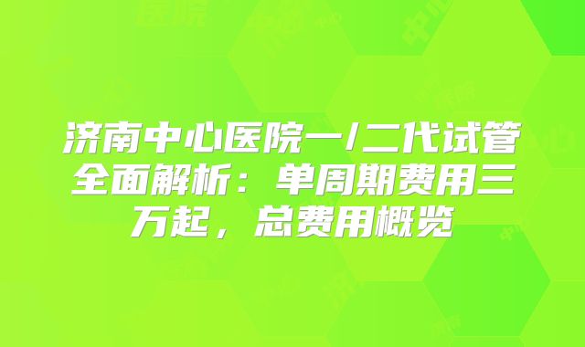 济南中心医院一/二代试管全面解析:单周期费用三万起,总费用概览