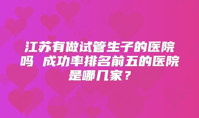 江苏有做试管生子的医院吗 成功率排名前五的医院是哪几家?