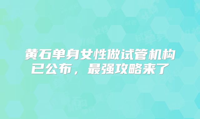 黄石单身女性做试管机构已公布,最强攻略来了